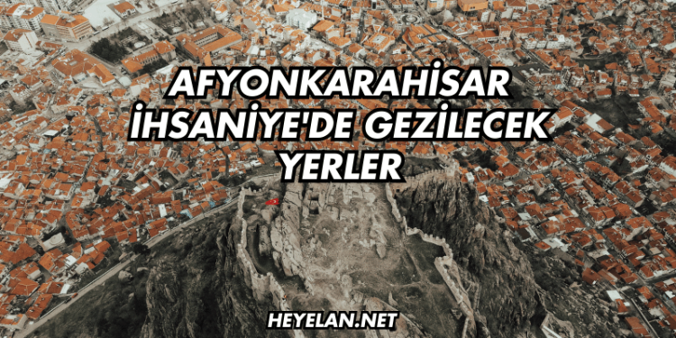 Afyonkarahisar İhsaniye'de Gezilecek Yerler